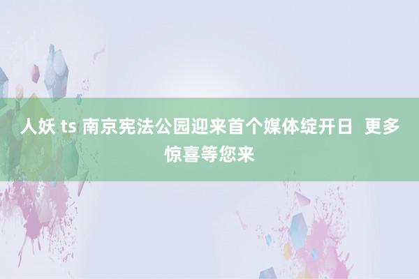 人妖 ts 南京宪法公园迎来首个媒体绽开日  更多惊喜等您来