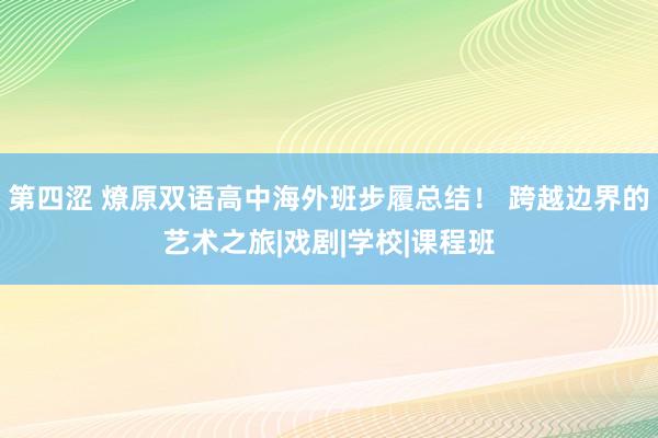 第四涩 燎原双语高中海外班步履总结！ 跨越边界的艺术之旅|戏剧|学校|课程班