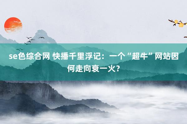 se色综合网 快播千里浮记：一个“超牛”网站因何走向衰一火？