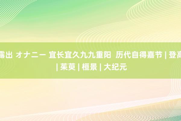 露出 オナニー 宜长宜久九九重阳  历代自得嘉节 | 登高 | 茱萸 | 桓景 | 大纪元