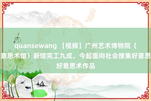 quansewang 【视频】广州艺术博物院（广州好意思术馆）新馆完工九成，今起面向社会搜集好意思术作品