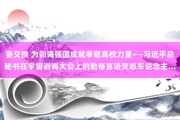 妻交换 为训诲强国成就孝敬高校力量——习近平总秘书在宇宙训诲大会上的勤奋言语荧惑东说念主...