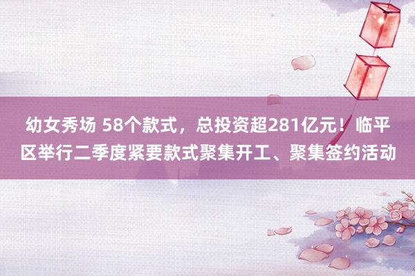 幼女秀场 58个款式，总投资超281亿元！临平区举行二季度紧要款式聚集开工、聚集签约活动