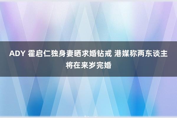 ADY 霍启仁独身妻晒求婚钻戒 港媒称两东谈主将在来岁完婚