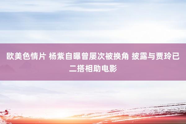 欧美色情片 杨紫自曝曾屡次被换角 披露与贾玲已二搭相助电影