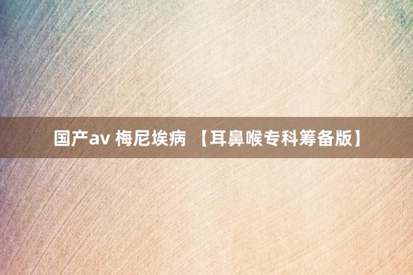 国产av 梅尼埃病 【耳鼻喉专科筹备版】