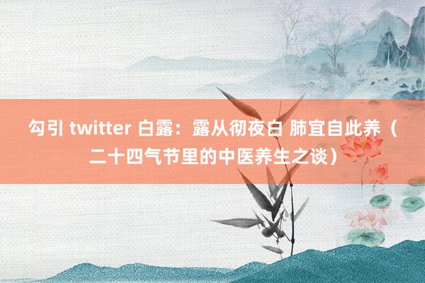 勾引 twitter 白露：露从彻夜白 肺宜自此养（二十四气节里的中医养生之谈）