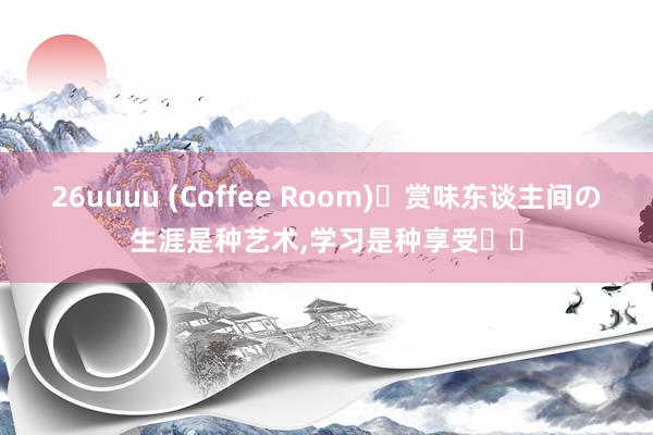 26uuuu (Coffee Room)赏味东谈主间の生涯是种艺术,学习是种享受