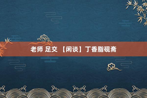 老师 足交 【闲谈】丁香脂砚斋