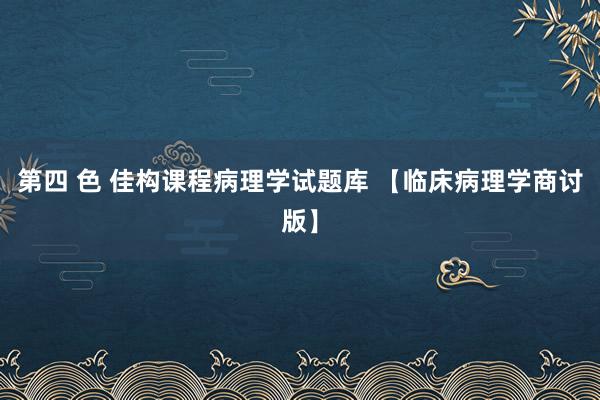 第四 色 佳构课程病理学试题库 【临床病理学商讨版】