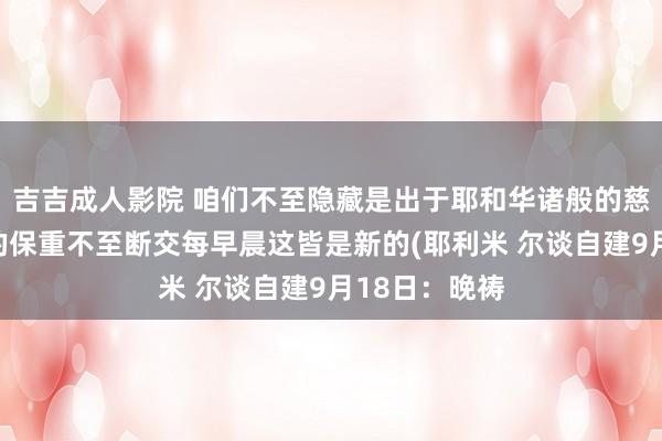 吉吉成人影院 咱们不至隐藏是出于耶和华诸般的慈悲；是因他的保重不至断交每早晨这皆是新的(耶利米 尔谈自建9月18日：晚祷