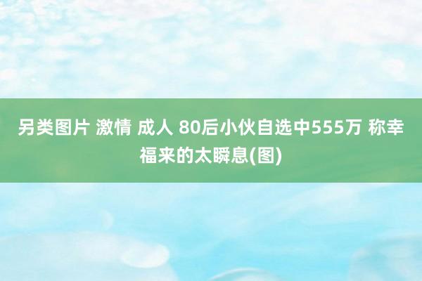 另类图片 激情 成人 80后小伙自选中555万 称幸福来的太瞬息(图)