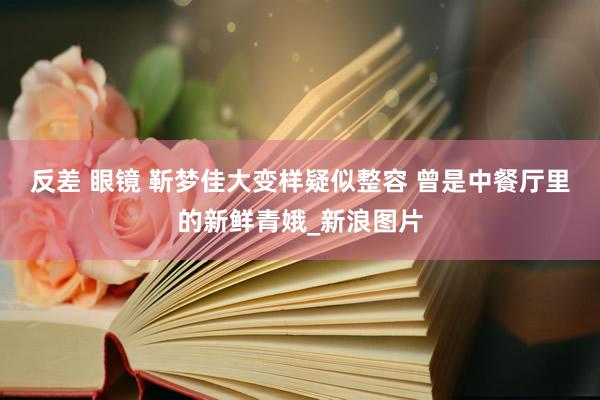 反差 眼镜 靳梦佳大变样疑似整容 曾是中餐厅里的新鲜青娥_新浪图片