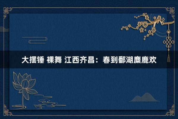 大摆锤 裸舞 江西齐昌：春到鄱湖麋鹿欢