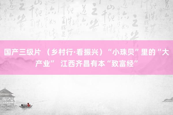 国产三级片 （乡村行·看振兴）“小珠贝”里的“大产业”  江西齐昌有本“致富经”