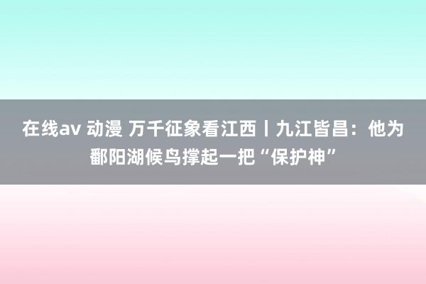 在线av 动漫 万千征象看江西丨九江皆昌：他为鄱阳湖候鸟撑起一把“保护神”