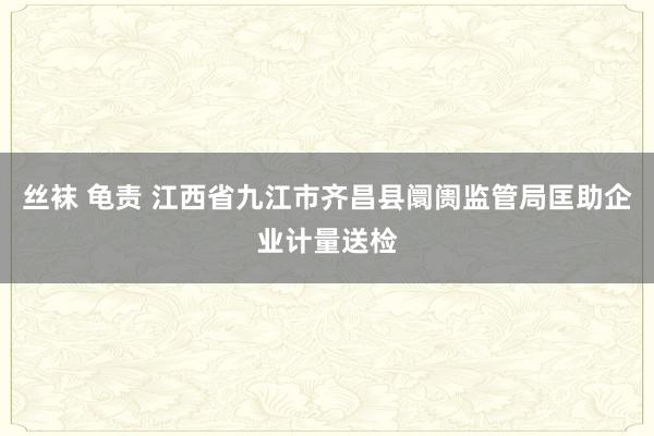 丝袜 龟责 江西省九江市齐昌县阛阓监管局匡助企业计量送检