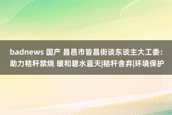 badnews 国产 昌邑市皆昌街谈东谈主大工委： 助力秸秆禁烧 暖和碧水蓝天|秸秆舍弃|环境保护