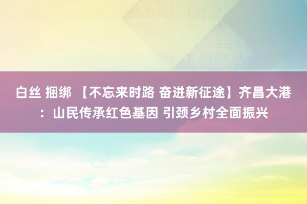 白丝 捆绑 【不忘来时路 奋进新征途】齐昌大港：山民传承红色基因 引颈乡村全面振兴