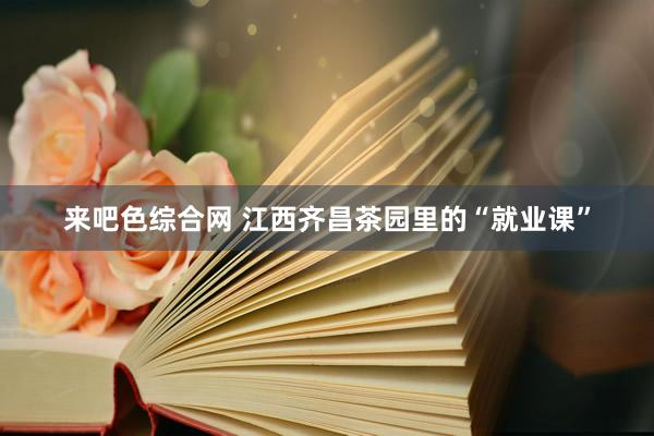 来吧色综合网 江西齐昌茶园里的“就业课”