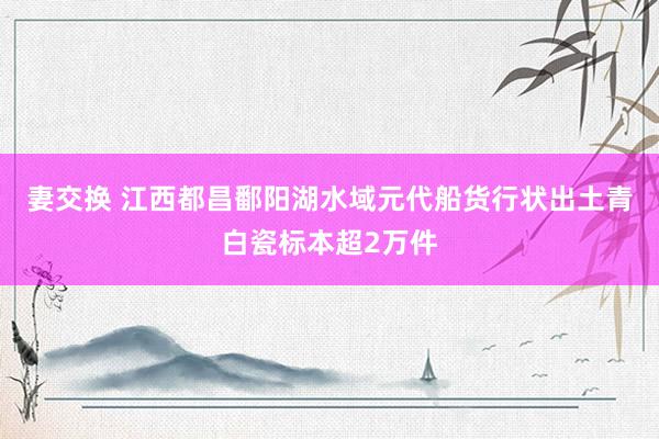 妻交换 江西都昌鄱阳湖水域元代船货行状出土青白瓷标本超2万件