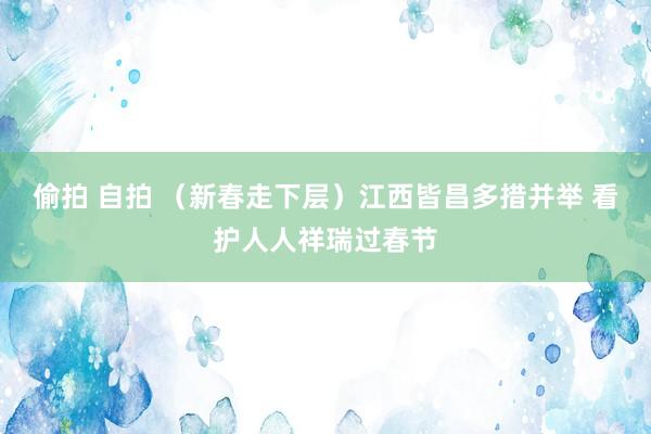 偷拍 自拍 （新春走下层）江西皆昌多措并举 看护人人祥瑞过春节