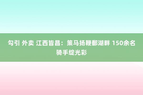 勾引 外卖 江西皆昌：策马扬鞭鄱湖畔 150余名骑手绽光彩