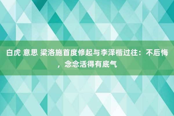 白虎 意思 梁洛施首度修起与李泽楷过往：不后悔，念念活得有底气