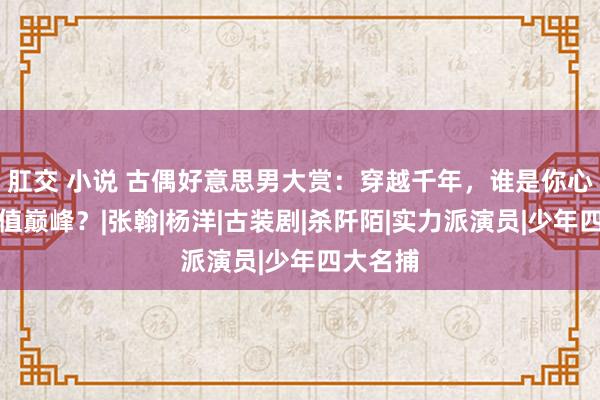 肛交 小说 古偶好意思男大赏：穿越千年，谁是你心中的颜值巅峰？|张翰|杨洋|古装剧|杀阡陌|实力派演员|少年四大名捕