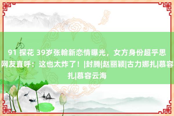 91 探花 39岁张翰新恋情曝光，女方身份超乎思象，网友直呼：这也太炸了！|封腾|赵丽颖|古力娜扎|慕容云海