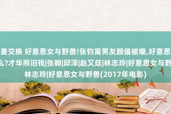 妻交换 好意思女与野兽!张钧甯男友颜值被嘲,好意思女偏疼丑男图什么?才华照旧钱|张翰|邱泽|赵又廷|林志玲|好意思女与野兽(2017年电影)