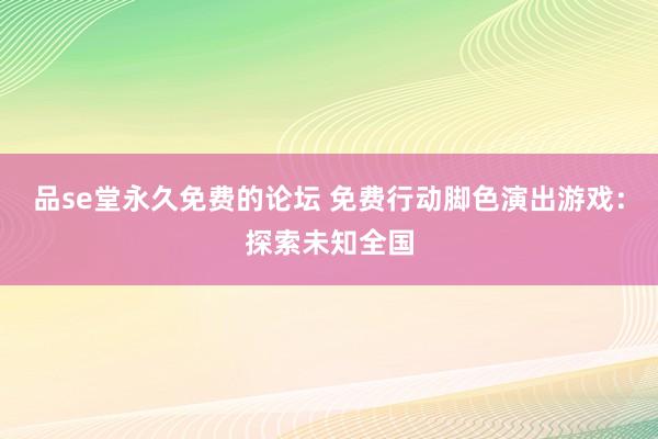 品se堂永久免费的论坛 免费行动脚色演出游戏：探索未知全国